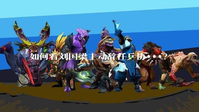 如何看刘国梁主动辞任乒协***？
