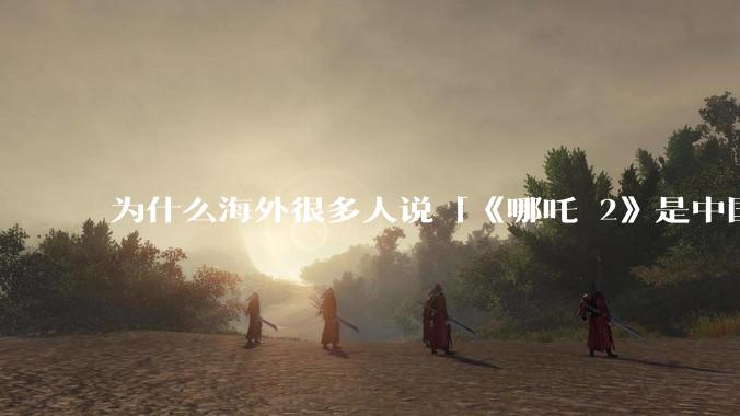 为什么海外很多人说「《哪吒 2》是中国人自己的狂欢」？